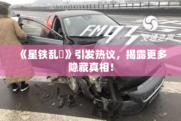 《星铁乱婬》引发热议，揭露更多隐藏真相！