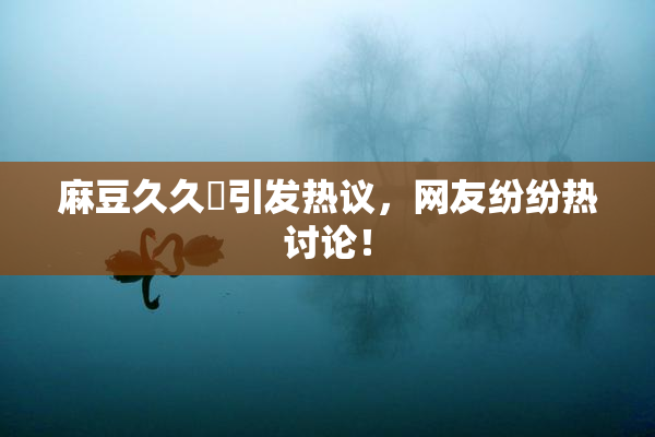 麻豆久久婬引发热议，网友纷纷热讨论！
