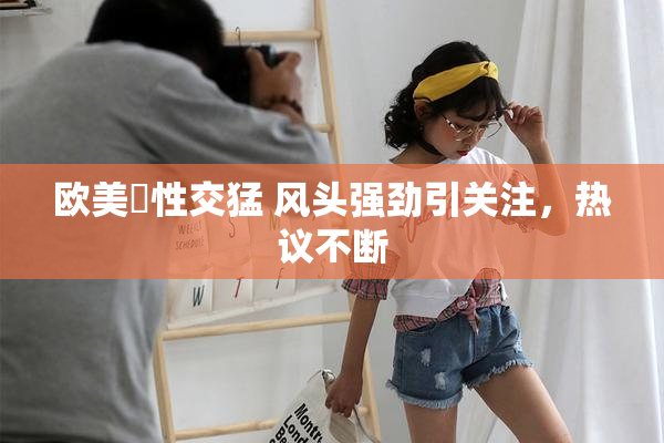 欧美巜性交猛 风头强劲引关注，热议不断