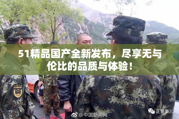 51精品国产全新发布，尽享无与伦比的品质与体验！
