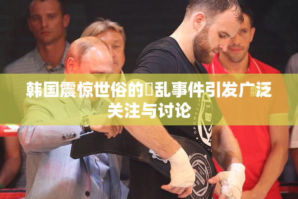 韩国震惊世俗的婬乱事件引发广泛关注与讨论