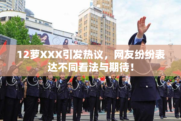 12萝XXX引发热议，网友纷纷表达不同看法与期待！