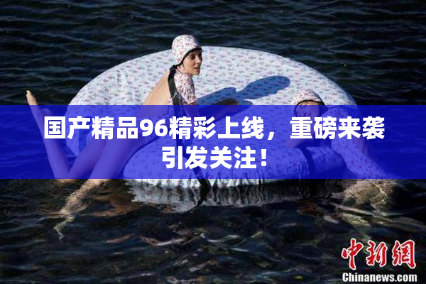 国产精品96精彩上线，重磅来袭引发关注！