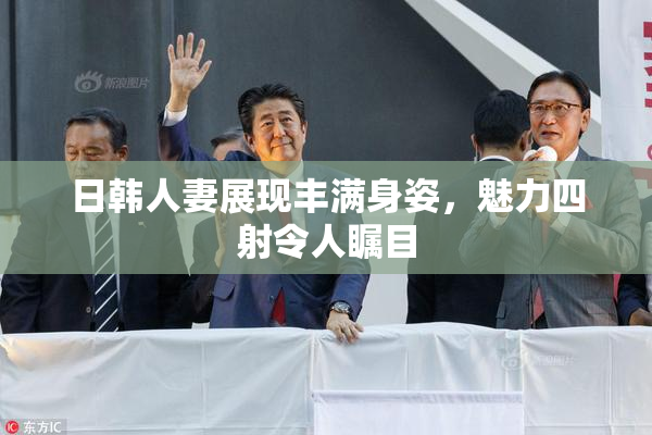 日韩人妻展现丰满身姿，魅力四射令人瞩目