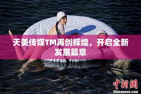天美传媒TM再创辉煌，开启全新发展篇章