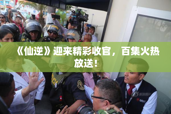 《仙逆》迎来精彩收官，百集火热放送！
