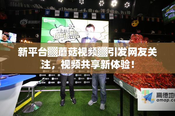新平台▓蘑菇视频▓引发网友关注，视频共享新体验！