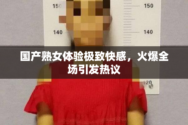国产熟女体验极致快感，火爆全场引发热议