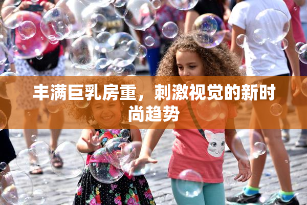 丰满巨乳房重，刺激视觉的新时尚趋势