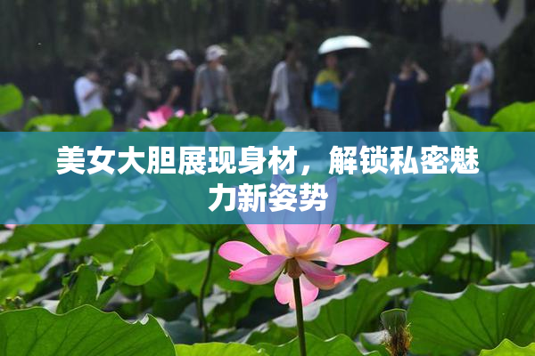 美女大胆展现身材，解锁私密魅力新姿势