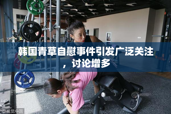 韩国青草自慰事件引发广泛关注，讨论增多