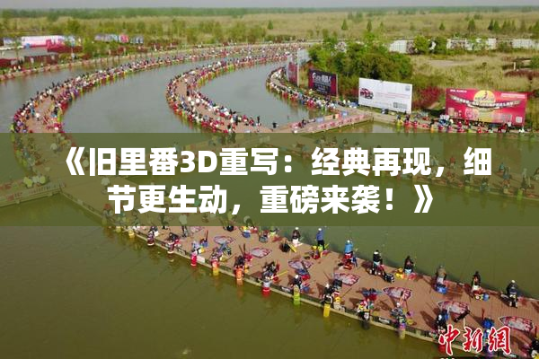 《旧里番3D重写：经典再现，细节更生动，重磅来袭！》