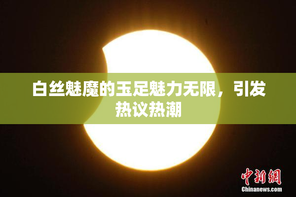 白丝魅魔的玉足魅力无限，引发热议热潮