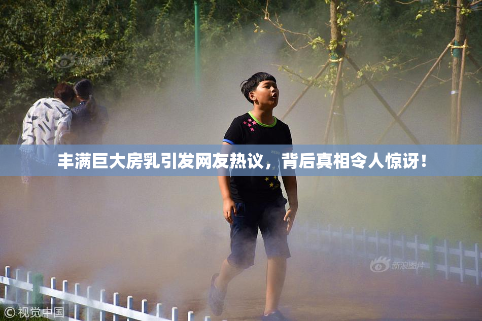 丰满巨大房乳引发网友热议，背后真相令人惊讶！