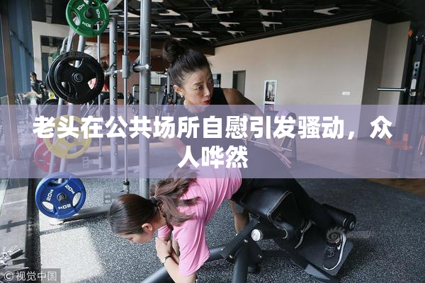 老头在公共场所自慰引发骚动，众人哗然
