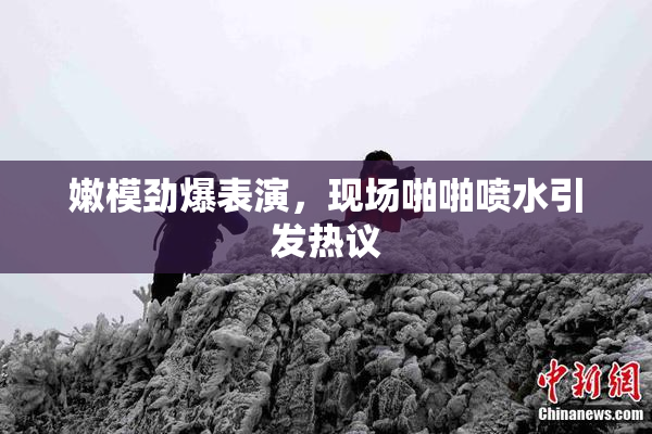 嫩模劲爆表演，现场啪啪喷水引发热议