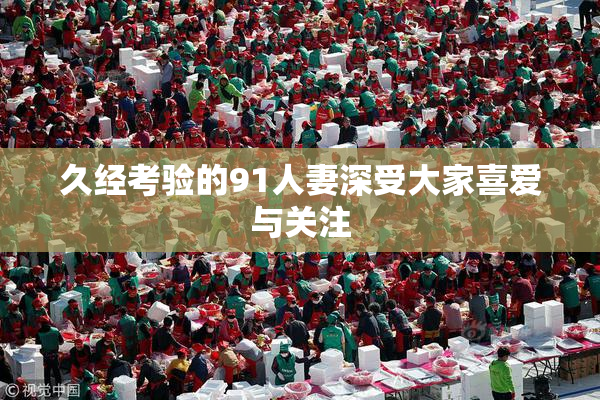 久经考验的91人妻深受大家喜爱与关注