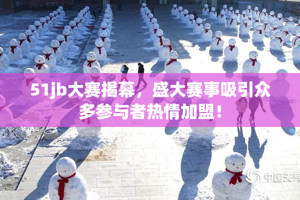 51jb大赛揭幕，盛大赛事吸引众多参与者热情加盟！