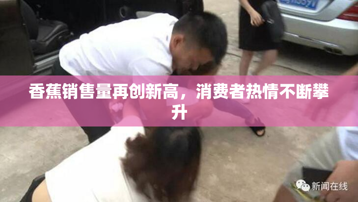 香蕉销售量再创新高，消费者热情不断攀升