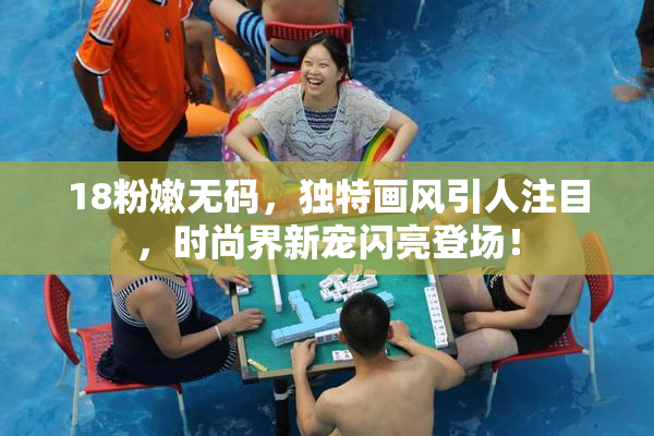 18粉嫩无码，独特画风引人注目，时尚界新宠闪亮登场！