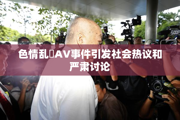 色情乱婬AV事件引发社会热议和严肃讨论