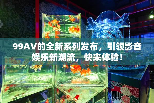 99AV的全新系列发布，引领影音娱乐新潮流，快来体验！