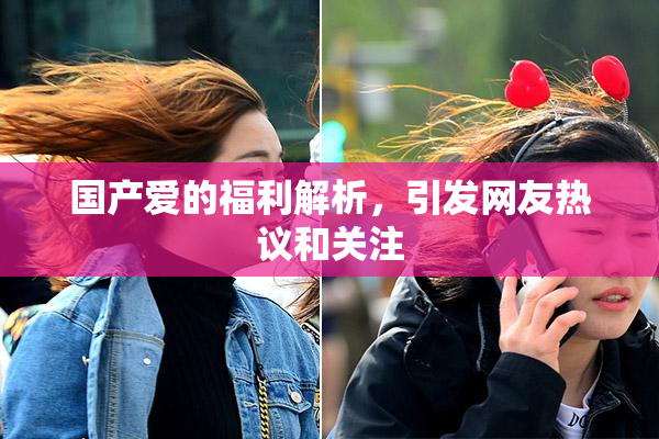 国产爱的福利解析，引发网友热议和关注