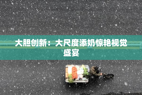 大胆创新：大尺度添奶惊艳视觉盛宴