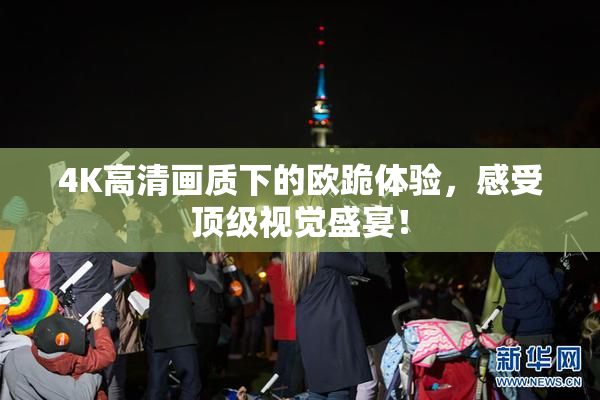 4K高清画质下的欧跪体验，感受顶级视觉盛宴！