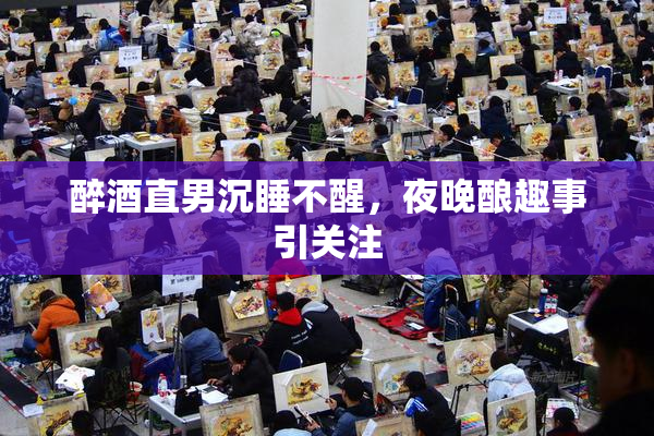 醉酒直男沉睡不醒，夜晚酿趣事引关注