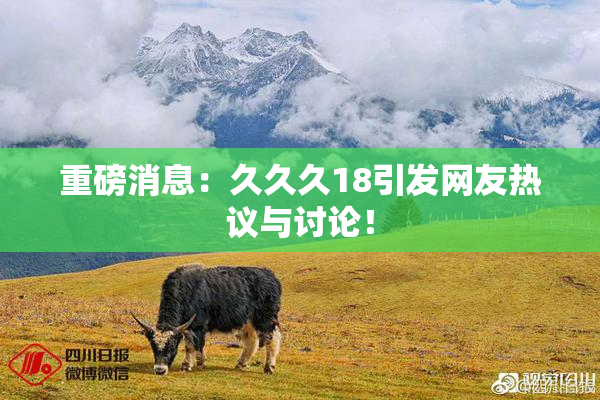 重磅消息：久久久18引发网友热议与讨论！