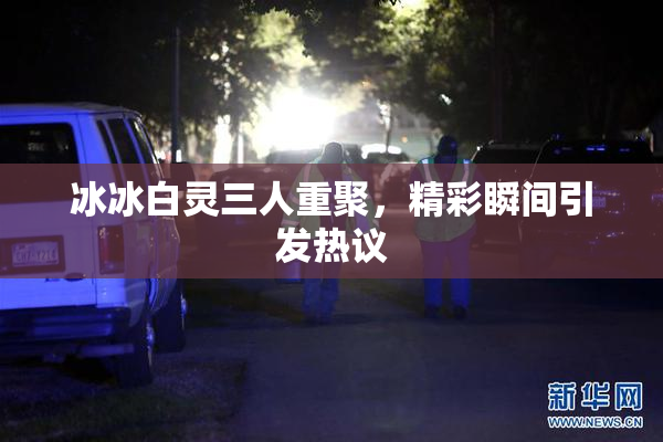 冰冰白灵三人重聚，精彩瞬间引发热议
