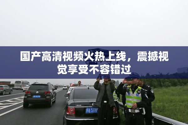 国产高清视频火热上线，震撼视觉享受不容错过
