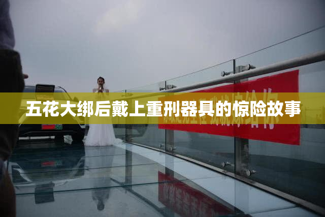 五花大绑后戴上重刑器具的惊险故事