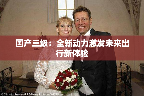 国产三级：全新动力激发未来出行新体验