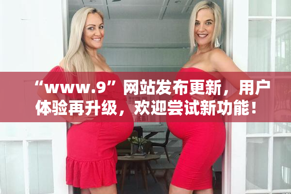 “www.9”网站发布更新，用户体验再升级，欢迎尝试新功能！