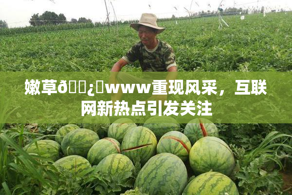 嫩草🌿‌www重现风采，互联网新热点引发关注