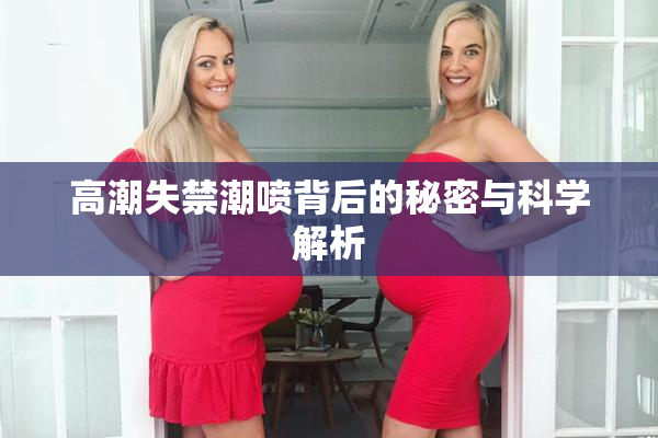 高潮失禁潮喷背后的秘密与科学解析