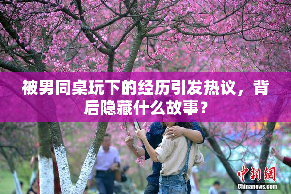 被男同桌玩下的经历引发热议，背后隐藏什么故事？
