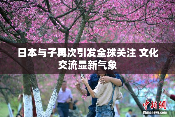 日本与子再次引发全球关注 文化交流显新气象