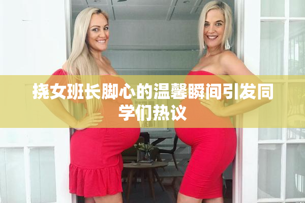 挠女班长脚心的温馨瞬间引发同学们热议