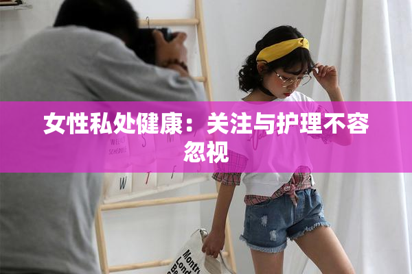 女性私处健康：关注与护理不容忽视