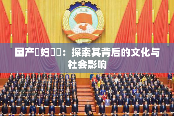 国产婬妇❌‌：探索其背后的文化与社会影响