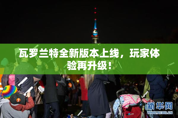 瓦罗兰特全新版本上线，玩家体验再升级！