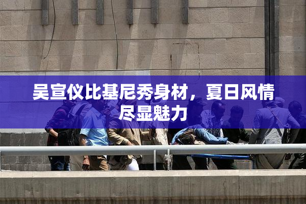 吴宣仪比基尼秀身材，夏日风情尽显魅力