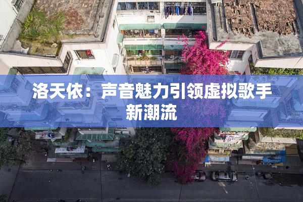 洛天依：声音魅力引领虚拟歌手新潮流
