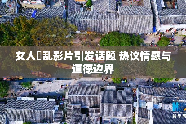 女人婬乱影片引发话题 热议情感与道德边界