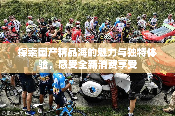 探索国产精品海的魅力与独特体验，感受全新消费享受