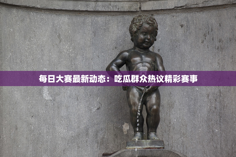 每日大赛最新动态：吃瓜群众热议精彩赛事