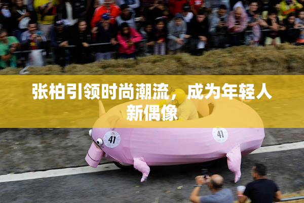 张柏引领时尚潮流，成为年轻人新偶像